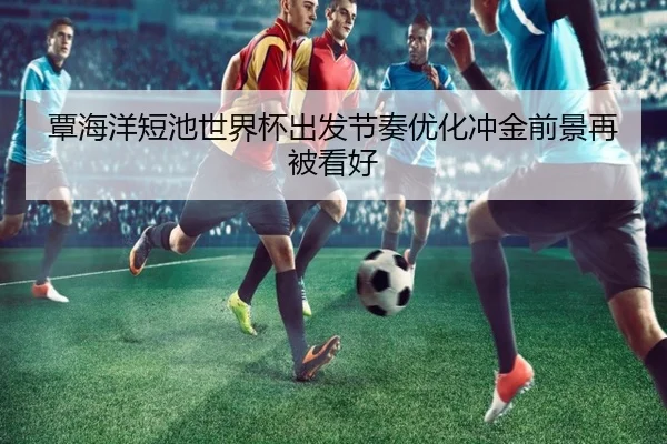 覃海洋短池世界杯出发节奏优化冲金前景再被看好